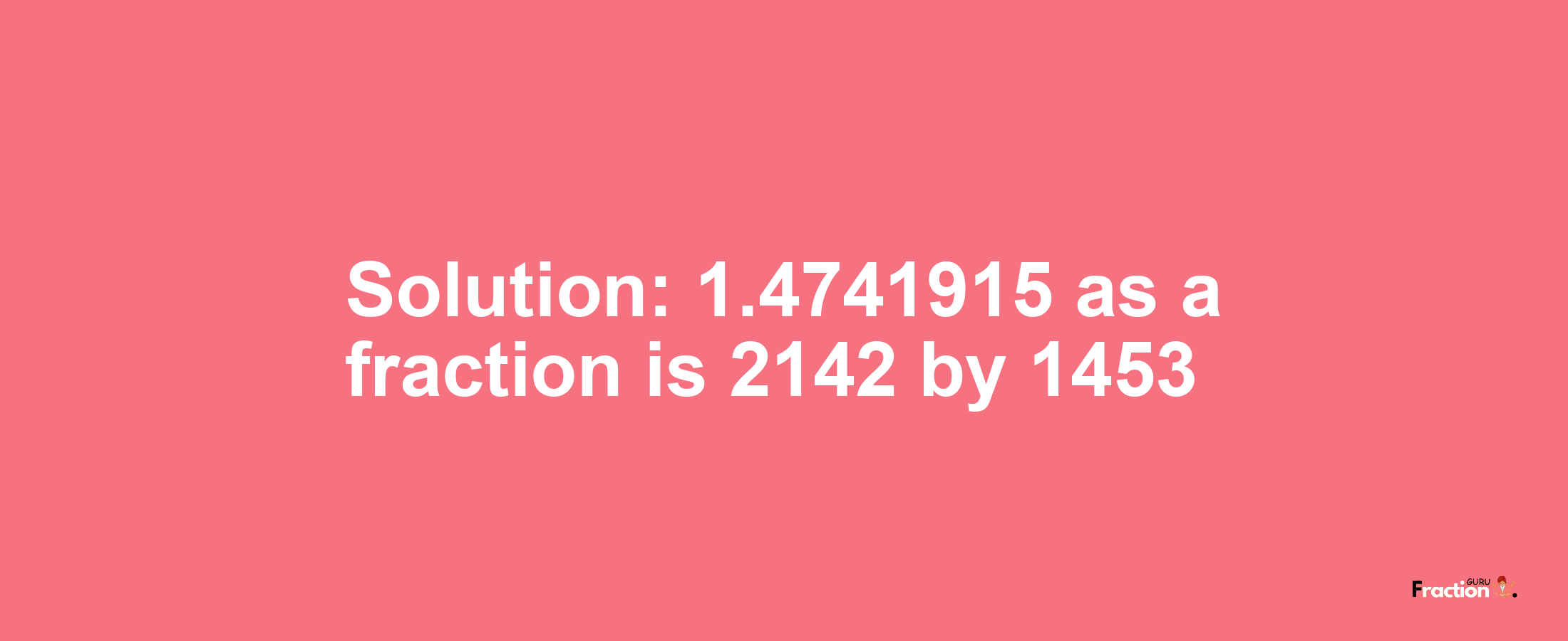 Solution:1.4741915 as a fraction is 2142/1453